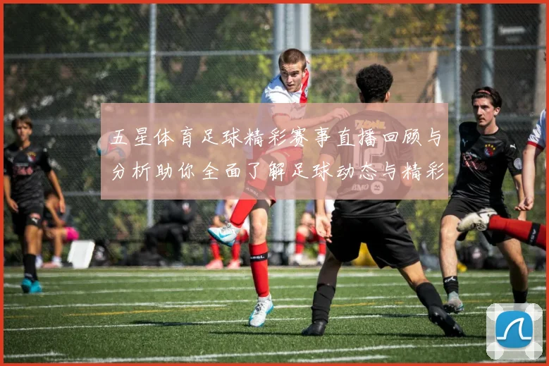 五星体育足球精彩赛事直播回顾与分析助你全面了解足球动态与精彩瞬间