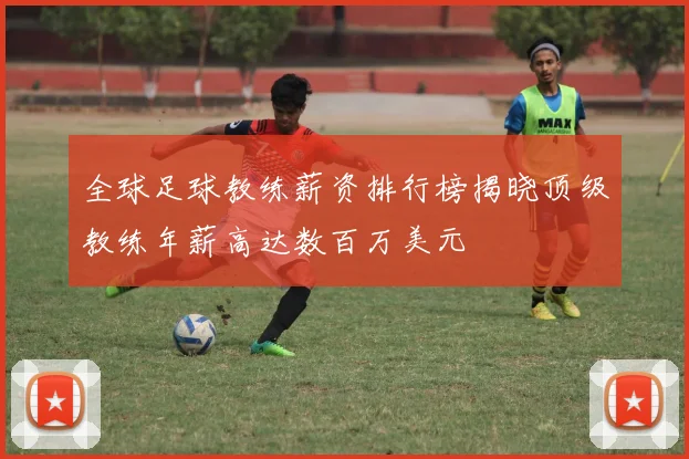 全球足球教练薪资排行榜揭晓顶级教练年薪高达数百万美元