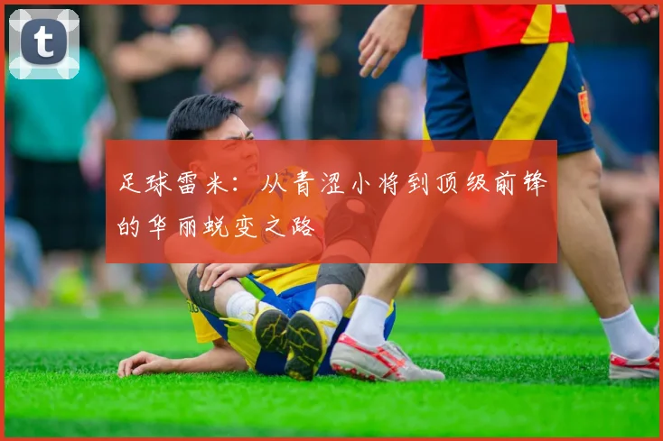 足球雷米：从青涩小将到顶级前锋的华丽蜕变之路