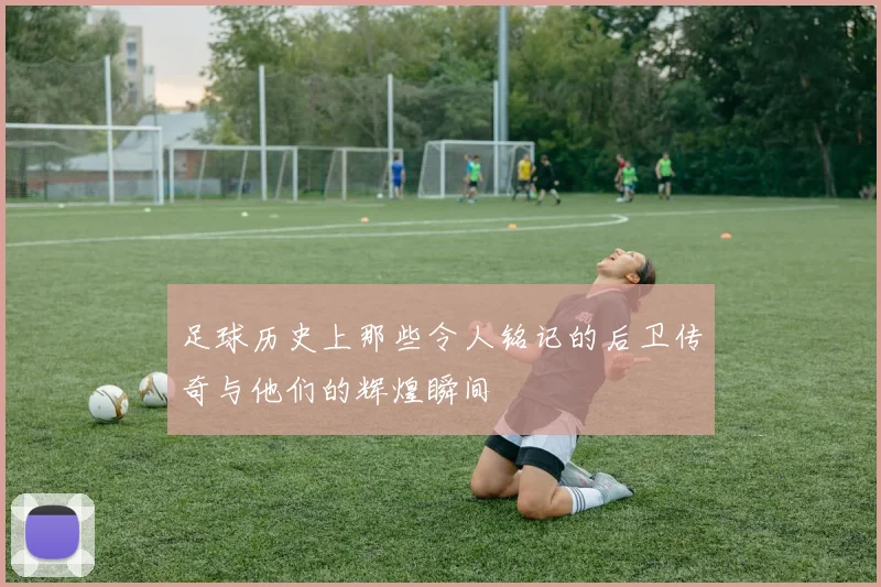 足球历史上那些令人铭记的后卫传奇与他们的辉煌瞬间