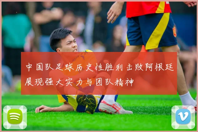 中国队足球历史性胜利击败阿根廷展现强大实力与团队精神