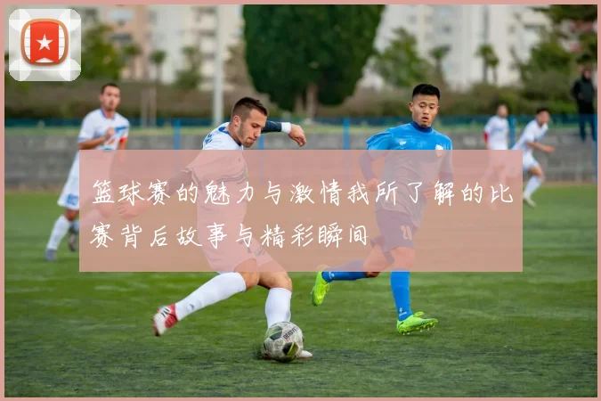 篮球赛的魅力与激情我所了解的比赛背后故事与精彩瞬间